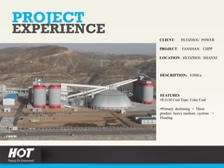 PROJECT
EXPERIENCE
CLIENT: HUOZHOU POWER
PROJECT: FANSHAN CHPP
LOCATION: HUOZHOU SHANXI
DESCRIPTION：4.0Mt/a
FEATURES
•R.O.M Coal Type: Coke Coal
•Primary desliming + Three
product heavy medium cyclone +
Floating
 