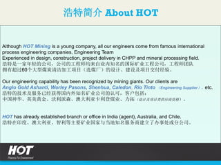 浩特简介 About HOT
Although HOT Mining is a young company, all our engineers come from famous international
process engineering companies, Engineering Team
Experienced in design, construction, project delivery in CHPP and mineral processing field.
浩特是一家年轻的公司，公司的工程师均来自业内知名的国际矿业工程公司，工程师团队
拥有超过60个大型煤炭清洁加工项目（选煤厂）的设计、建设及项目交付经验。
Our engineering capability has been recognized by mining giants. Our clients are
Anglo Gold Ashanti, Worley Pasons, Shenhua, Caledon, Rio Tinto （Engineering Supplier），etc.
浩特的技术及服务已经获得国内外知名矿业公司的认可，客户包括：
中国神华、英美黄金、沃利派森、澳大利亚卡利登煤业、力拓（设计及项目类供应商资格）。
HOT has already established branch or office in India (agent), Australia, and Chile.
浩特在印度、澳大利亚、智利等主要矿业国家与当地知名服务商建立了办事处或分公司。
 