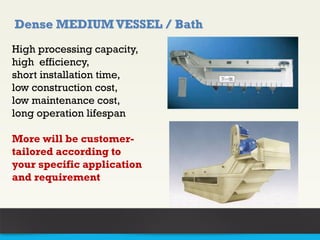 High processing capacity,
high efficiency,
short installation time,
low construction cost,
low maintenance cost,
long operation lifespan
More will be customer-
tailored according to
your specific application
and requirement
Dense MEDIUM VESSEL / Bath
 
