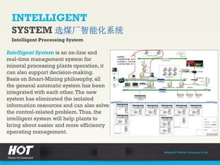 INTELLIGENT
SYSTEM 选煤厂智能化系统
Intelligent Processing System
Intelligent System is an on-line and
real-time management system for
mineral processing plants operation, it
can also support decision-making.
Basis on Smart-Mining philosophy, all
the general automatic system has been
integrated with each other.The new
system has eliminated the isolated
information resources and can also solve
the control-related problem.Thus, the
intelligent system will help plants to
bring about easier and more efficiency
operating management.
Beijing HOT Mining Technology Co Ltd
 