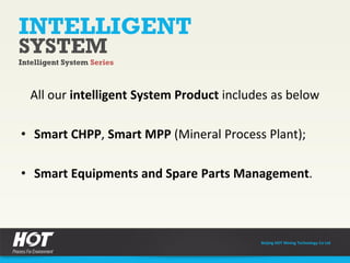 All our intelligent System Product includes as below
• Smart CHPP, Smart MPP (Mineral Process Plant);
• Smart Equipments and Spare Parts Management.
INTELLIGENT
Intelligent System Series
SYSTEM
Beijing HOT Mining Technology Co Ltd
INTELLIGENT
SYSTEM
 