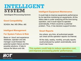Beijing HOT Mining Technology Co Ltd
INTELLIGENT
SYSTEM
Intelligent Processing System
Good Compatibility
SCADA, Net, MS Office, etc
Intelligent Management
For System Failure & Risk
Basis on ‘cloud’ and experience
database, operator and site
manager could foresee the
potential system failure and the
possible solutions. It help to
reduce the failure and risk.
Intelligent Equipment Maintenance
It could help to improve equipments performance
by its real-time monitoring on equipments. All the
status data is under analyzing all the time during
operation, and it could report to operator
automatically, if there would be a potential
problem. Thus, it has decision support function.
Smart Reports
Any where, any time, all authorized people
can check all the operation reports via Internet.
All the daily, weekly, monthly, annually reports
could produced by system automatically, save
much man hours.
This system could help to reduce operation cost,
and improve processing plants’ performance.
 