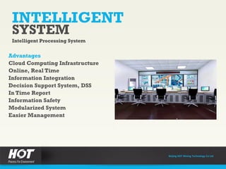 INTELLIGENT
SYSTEM
Intelligent Processing System
Advantages
Cloud Computing Infrastructure
Online, Real Time
Information Integration
Decision Support System, DSS
In Time Report
Information Safety
Modularized System
Easier Management
Beijing HOT Mining Technology Co Ltd
 