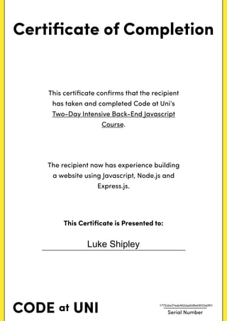 Certiﬁcate of Completion
This certiﬁcate conﬁrms that the recipient
has taken and completed Code at Uni’s
Two-Day Intensive Back-End Javascript
Course.
The recipient now has experience building
a website using Javascript, Node.js and
Express.js.
This Certiﬁcate is Presented to:
Serial Number
Luke Shipley
1775cbe37eab462daa5d8eb9033a0f01
 