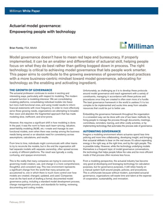 Milliman White Paper
February 2016
Model governance doesn’t have to mean red tape and bureaucracy. If properly
implemented, it can be an enabler and differentiator of actuarial skill, helping people
focus on what they do best rather than getting bogged down in process. The right
technology is critical to achieving model governance that lets people work smarter.
This paper aims to contribute to the growing awareness of governance best practices
with a more business-centric mindset toward model governance, advocating for
technology as the enabling and activating ingredient.
THE GROWTH OF GOVERNANCE
The actuarial profession continues to evolve in exciting and
interesting ways, particularly with respect to modeling. The modern
actuarial function is modeling-intensive: We are consolidating
modeling platforms, consolidating individual models into fewer
but more multi-functional ones, and using model results to inform
financial statements with more frequency. In order to more effectively
serve these growing needs, organizations are attempting to broaden
their vision and abandon the fragmented approach that has made
modeling slow, inefficient, and error-prone.
However, this requires a significant shift in how modeling is done.
In the past, it was the norm to have each team—pricing, valuation,
asset-liability modeling (ALM), etc.—create and manage its own
functional models, even when there was overlap among the business
needs being served or an absolute need for consistency across
assumptions, calculations, and results.
From time to time, individuals might communicate with other teams
to try to reconcile the models, but in the end the organization still
had separate models with separate ownership, often spread across
a variety of different platforms. The result was typically a costly,
confusing, and opaque environment.
This is the reality that many companies are trying to overcome by
governing model creation, use, and change in a more comprehensive,
thoughtful, and consistent way. This new environment represents
a significant change from the world that many actuaries are
accustomed to, one in which there is much more control over how
models are created, changed, updated, and used. Companies
must do the hard work of drafting a formal, documented model
governance policy, including a standard model development process,
change management process, and standards for testing, reviewing,
documenting and coding models.
Unfortunately, as challenging as it is to develop these protocols
around model governance and reach agreement with a variety of
constituents, managing in accordance with these policies and
procedures once they are created is often even more of a hurdle.
The best governance framework in the world is useless if it is too
complex to be implemented and sucks time away from valuable
resources that could be put to better use.
Embedding the governance framework throughout the organization
in a consistent way can be done with one of two basic methods: by
hiring people to manage the process through documents, meetings,
committees, reminders, training, and other costly activities, or by
implementing technology that automates the process side of governance.
AUTOMATING GOVERNANCE
Imagine a modeling environment where actuaries spend less time
policing and more time collaborating, developing insight, and bringing
their actuarial skillsets to bear on the real issues. It’s about expending
energy in the right way, at the right time, and by the right people. This
is possible today. However, while the technology underlying models
themselves is a frequent topic of model governance conversations,
the technology that helps people follow the rules and be more efficient
inside of that process often receives less focus.
From a modeling perspective, the actuarial industry has become
very good at developing and leveraging technology for calculation
purposes, but for governance purposes, it still relies heavily on
a manual system built around people, policies, and procedures.
This is unfortunate because without modern, automated actuarial
governance, organizations will waste time and talent at the expense
of cooperation, sustainability, and innovation.
Actuarial model governance:
Empowering people with technology
Brian Fomby, FSA, MAAA
 