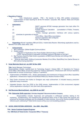 Page 2/3
• Regulatory Projects:
1. CCIL Infrastructure upgrade, FRS – file transfer to CCIL, IRS portfolio compression,
Implementation of trade reporting for all the FX forward / corporate, IRS, Options, Rates and E-Kuber
implementation.
• Automation:
(i) SWIFT payments MT300 message generation from back office FX-
Corp system.
(ii) Portfolio Exposure Calculation (consolidation of Rates, Forwards,
options trades).
(iii) FXALL message generation. Interfaces with various systems,
schedules for generation of reports.
(iv) Front Office – Back Office reconciliation.
(v) Geneous application alert configured.
(vi) CCIL Trade Reporting.
• Supporting all local / regulatory (RBI and CCIL) / market data (Reuters / Bloomberg) applications used by
Markets Front Office, Back office, CAD.
• Achievements:
1. BEC certification: (British English Communication)
2. Ovation award:
i) Migration of Applications from Power Builder (Old technology) to DOTNET.
ii) PFE: manual process of calculation of Portfolio exposure calculation to DOTNET.
3. Big Thankyou Award for Data Center up gradation at RBS Empire Mumbai and shifting of DR
Datacenter at chennai.
4. What we value award: Shifting of production Markets (Front Office / BackOffice) from Sakhar Bhavan to
BKC without having downtime.
II. Kotak Mahindra Bank Ltd Jan 2007 till Dec 2009
Title: Senior Manager (Technology)
Responsibilities includes: Leading team for Technology Support / Sybase DBA / IT Operations for Treasury
(Front Office / Back Office). Ensure the support for Treasury applications / infrastructure with minimum downtime.
Responsible for smooth functioning of Treasury IT operations.
• Implementation of PDONDS, CCIL, RTGS, administration and maintenance of treasury front office / backoffice
applications / infrastructure majorly (RTGS/NDS/CFMS/CCIL/ Reuters/ Kondor+/ITMS)
• Data Center movement from Kalina to Goregoan was major achievement. It Included treasury production
application setup movement.
• Upgraded Kondor+ from Sun E250 to Sun E450 servers. Implementation of Citrix environment migrated
various applications including K+ and other back office applications.
III. Gulf Business Machine(Dubai) July 2006 till Jan 2007
Title: Datacenter Shift supervisor: Emirates Integrated Telecommunications Company
• Responsibilities includes: Supervises and participates in shift-based activities relating to the
monitoring, troubleshooting, and maintaining the operational status of the IT Data Centre that supports and
enhances the business processes and the availability of online services. Acts as the first-line problem solving
reference point, addressing IT Data Centre issues as they occur and escalating problems.
IV. ACCEL ICIM SYSTEM & SERVICES Dec 2000 – May-2006
Title: Senior Customer Support Engineer
For: IDBI Bank (IT-Data-Center / Corporate Office / Treasury)
 
