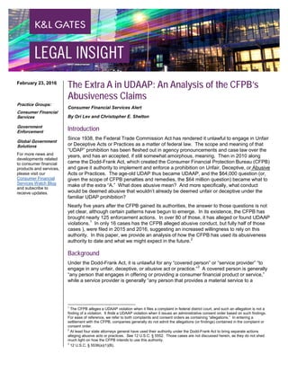 The Extra A in UDAAP: An Analysis of the CFPB’s
Abusiveness Claims
Consumer Financial Services Alert
By Ori Lev and Christopher E. Shelton
Introduction
Since 1938, the Federal Trade Commission Act has rendered it unlawful to engage in Unfair
or Deceptive Acts or Practices as a matter of federal law. The scope and meaning of that
“UDAP” prohibition has been fleshed out in agency pronouncements and case law over the
years, and has an accepted, if still somewhat amorphous, meaning. Then in 2010 along
came the Dodd-Frank Act, which created the Consumer Financial Protection Bureau (CFPB)
and gave it authority to implement and enforce a prohibition on Unfair, Deceptive, or Abusive
Acts or Practices. The age-old UDAP thus became UDAAP, and the $64,000 question (or,
given the scope of CFPB penalties and remedies, the $64 million question) became what to
make of the extra “A.” What does abusive mean? And more specifically, what conduct
would be deemed abusive that wouldn’t already be deemed unfair or deceptive under the
familiar UDAP prohibition?
Nearly five years after the CFPB gained its authorities, the answer to those questions is not
yet clear, although certain patterns have begun to emerge. In its existence, the CFPB has
brought nearly 125 enforcement actions. In over 80 of those, it has alleged or found UDAAP
violations.1
In only 16 cases has the CFPB alleged abusive conduct, but fully half of those
cases ), were filed in 2015 and 2016, suggesting an increased willingness to rely on this
authority. In this paper, we provide an analysis of how the CFPB has used its abusiveness
authority to date and what we might expect in the future.2
Background
Under the Dodd-Frank Act, it is unlawful for any “covered person” or “service provider” “to
engage in any unfair, deceptive, or abusive act or practice.”3
A covered person is generally
“any person that engages in offering or providing a consumer financial product or service,”
while a service provider is generally “any person that provides a material service to a
1
The CFPB alleges a UDAAP violation when it files a complaint in federal district court, and such an allegation is not a
finding of a violation. It finds a UDAAP violation when it issues an administrative consent order based on such findings.
For ease of reference, we refer to both complaints and consent orders as containing “allegations.” In entering a
settlement with the CFPB, companies generally do not admit the allegations (or findings) contained in the complaint or
consent order.
2
At least four state attorneys general have used their authority under the Dodd-Frank Act to bring separate actions
alleging abusive acts or practices. See 12 U.S.C. § 5552. Those cases are not discussed herein, as they do not shed
much light on how the CFPB intends to use this authority.
3
12 U.S.C. § 5536(a)(1)(B).
February 23, 2016
Practice Groups:
Consumer Financial
Services
Government
Enforcement
Global Government
Solutions
For more news and
developments related
to consumer financial
products and services,
please visit our
Consumer Financial
Services Watch Blog
and subscribe to
receive updates.
 