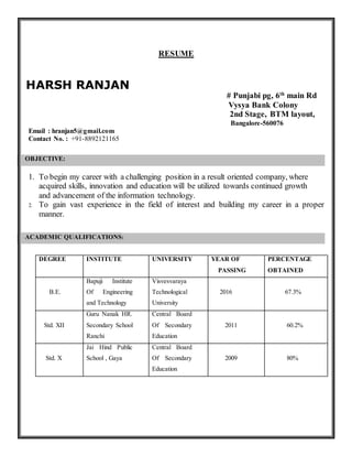 RESUME
HARSH RANJAN
# Punjabi pg, 6th
main Rd
Vysya Bank Colony
2nd Stage, BTM layout,
Bangalore-560076
Email : hranjan5@gmail.com
Contact No. : +91-8892121165
OBJECTIVE:
1. To begin my career with a challenging position in a result oriented company, where
acquired skills, innovation and education will be utilized towards continued growth
and advancement of the information technology.
2. To gain vast experience in the field of interest and building my career in a proper
manner.
ACADEMIC QUALIFICATIONS:
DEGREE INSTITUTE UNIVERSITY YEAR OF
PASSING
PERCENTAGE
OBTAINED
B.E.
Bapuji Institute
Of Engineering
and Technology
Visvesvaraya
Technological
University
2016 67.3%
Std. XII
Guru Nanak HR.
Secondary School
Ranchi
Central Board
Of Secondary
Education
2011 60.2%
Std. X
Jai Hind Public
School , Gaya
Central Board
Of Secondary
Education
2009 80%
 