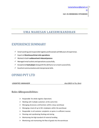 lumamahesan@gmail.co
m
Cell: +91-9003865065 / 9791082693
1
UMA MAHESAN LAKSHMIKANDHAN
EXPERIENCE SUMMARY
 Smart workingandresponsible logisticsprofessionalswith 6+yearsof experience.
 Expertat Warehouse & last mile operations
 Workedinboth outboundand inboundprocess
 Managed retail outletsandoperationssuccessfully.
 Exceptional teamplayeralongwiththe abilitytoruna teamsuccessfully.
 Excellentcommunicationandinterpersonal skills.
OPINIO PVT LTD
LOGIATICS MANAGER AUG 2015 TO TILL DATE
Roles &Responsibilities:
 Responsible for whole logistics Operations
 Working with multiple customers at the same time
 Managing all process and functions within a busy warehouse
 Managing a teamof up to 50+ employees within the warehouse
 Responsible to all customer complaints or quires in a efficient manner.
 Planning and coordinating Racking and storing
 Maintaining the high standard of material handling
 Monitoring and maintaining the flow of goods into the warehouse
 