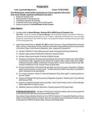1
PIYUSH SETH
e-mail : piyushseth41@gmail.com Contact: +91 96210 88822
Core HR personnel, result oriented, possessing over 22 year experience with proven
track record. Broadly, significant contributions have been :-
 Building the Employer brand
 Better generation of internal resources
 Incorporating noteworthy HR processes
 Functionally improving the reporting lines & existing systems
 Assiduous experience in Core HR Domain for over 14 years.
Career Abstract:-
1. Currently worked as General Manager - Business HR for AWAS Group of Companies, Lko .
April 2015 - Joined the company as General Manager. Had handled task relating to recruitment of field force,
prospecting and generating actual business for the company, supporting documentation and even promoting
Companies social initiative under AWAS Foundation. Last assignment had been marketing & influencing the sales
of Venus Sewing Machines.
2. Joined Sahara India Pariwar on January 12th, 2001 as Senior Executive in Personnel Department at Command
Office, Lucknow. In these years of service, had been very fortunate to place professional inputs & sincere efforts
in the evolve of Orgn’s Human Resource Department. Later, recognized as Corporate HR.
Had been a Motivator & Team-building personnel, always encouraging & promoting competencies.
Had been regular member of the Board for Performance Appraisal function.
Had been frequent panel member of Interview & Selection process.
Had placed comprehensive HR inputs towards development of sub-divisions of Sahara India in fields of Media
& Entertainment (SIM), Hospitality Industry (Sahara Star & Aamby Valley Limited), Health Sector (SIMIL),
Professional Education (SAMA), Infrastructure & Housing (SPCL), Service & Security Divisions (HQ, SIP),
Computer Professional (For HQ, Computer Section & Sahara Next).
Had been Panel Member of Promotional Interview Board and even lot of inputs in Preparation of Question
papers & checking volumes of answer sheets. Travelled extensively to different destinations across INDIA to
perform Management level responsibilities.
On numerous occasions, member of Training & Development Wing. Quite regular in imparting guidance to
Summer Trainees.
Exposure to Manpower Planning & processing of Resignation Acceptance. Needful inputs to Team Members
while framing of HRIS.
Exposure in extending Secretarial level responsibility, Liasion & Administrative control to General Manager
Worker (HRD) office for nearly four years.
Satisfactory exposure to Statutory Requirement. Adequate exposure to IR & Legal matters.
OTHER MAJOR HIGHLIGHT’S :- Had been on Protocol duty to sports personalities (under volunteer programme)
at International Airport, New Delhi during Commonwealth Games_2010.
Have attended Capacity Building Workshop by CII on GRI G3 Guidelines for Sustainability Reporting and thus is
familiar to Sustainability Reporting Framework. Apart this, have attended various Development Sessions relating
to Repositioning of HRM for Competitive Edge, Corporate Social Responsibility.
 
