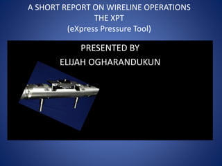 A SHORT REPORT ON WIRELINE OPERATIONS
THE XPT
(eXpress Pressure Tool)
PRESENTED BY
ELIJAH OGHARANDUKUN
 