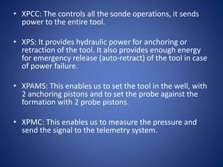 • XPCC: The controls all the sonde operations, it sends
power to the entire tool.
• XPS: It provides hydraulic power for anchoring or
retraction of the tool. It also provides enough energy
for emergency release (auto-retract) of the tool in case
of power failure.
• XPAMS: This enables us to set the tool in the well, with
2 anchoring pistons and to set the probe against the
formation with 2 probe pistons.
• XPMC: This enables us to measure the pressure and
send the signal to the telemetry system.
 