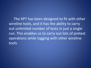 The XPT has been designed to fit with other
wireline tools, and it has the ability to carry
out unlimited number of tests in just a single
run. This enables us to carry out lots of pretest
operations while logging with other wireline
tools
 