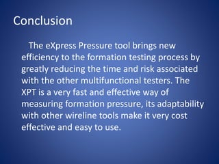 Conclusion
The eXpress Pressure tool brings new
efficiency to the formation testing process by
greatly reducing the time and risk associated
with the other multifunctional testers. The
XPT is a very fast and effective way of
measuring formation pressure, its adaptability
with other wireline tools make it very cost
effective and easy to use.
 