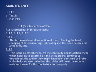 MAINTENANCE
o F.I.T
o T.R.I.M
o Q-CHECK
F.I.T (Fast Inspection of Tools)
F.I.T is carried out in three(3) stages:
F.I.T 1, F.I.T 2, F.I.T 3.
F.I.T 1
This is the mechanical inspection of tools, cleaning the head,
changing of external o-rings, lubricating etc. It is done before and
after every job.
F.I.T 2
This is the electrical check, it’s the continuity and insulation check
which helps us to determine if the wires are still continuous
through out the tool or they might have been damaged or broken.
It also helps us assert whether the cables still meet the required
resistance value for the tool to function properly.
 