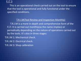 F.I.T 3
This is an operational check carried out on the tool to ensure
that the tool is operational and fully functional under the
specified conditions.
T.R.I.M(Tool Review and Inspection Monthly)
T.R.I.M is a more in-depth and comprehensive form of the
F.I.T. It is carried out monthly(as the name implies) or
periodically depending on the nature of operations carried out
by the tools. It’s also in three stages:
T.R.I.M 1: Mechanical check.
T.R.I.M 2: Electrical check.
T.R.I.M 3: Shop calibration
 