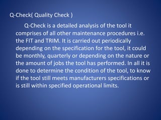 Q-Check( Quality Check )
Q-Check is a detailed analysis of the tool it
comprises of all other maintenance procedures i.e.
the FIT and TRIM. It is carried out periodically
depending on the specification for the tool, it could
be monthly, quarterly or depending on the nature or
the amount of jobs the tool has performed. In all it is
done to determine the condition of the tool, to know
if the tool still meets manufacturers specifications or
is still within specified operational limits.
 