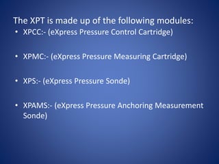 The XPT is made up of the following modules:
• XPCC:- (eXpress Pressure Control Cartridge)
• XPMC:- (eXpress Pressure Measuring Cartridge)
• XPS:- (eXpress Pressure Sonde)
• XPAMS:- (eXpress Pressure Anchoring Measurement
Sonde)
 