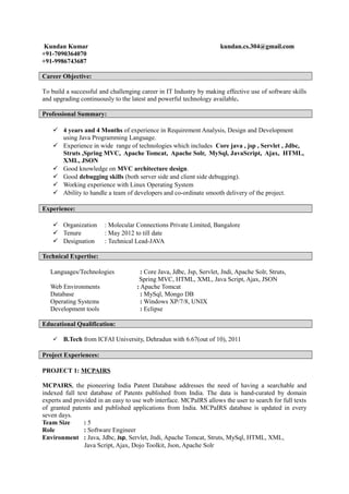 Kundan Kumar kundan.cs.304@gmail.com
+91-7090364070
+91-9986743687
Career Objective:
To build a successful and challenging career in IT Industry by making effective use of software skills
and upgrading continuously to the latest and powerful technology available.
Professional Summary:
 4 years and 4 Months of experience in Requirement Analysis, Design and Development
using Java Programming Language.
 Experience in wide range of technologies which includes Core java , jsp , Servlet , Jdbc,
Struts ,Spring MVC, Apache Tomcat, Apache Solr, MySql, JavaScript, Ajax, HTML,
XML, JSON
 Good knowledge on MVC architecture design.
 Good debugging skills (both server side and client side debugging).
 Working experience with Linux Operating System
 Ability to handle a team of developers and co-ordinate smooth delivery of the project.
Experience:
 Organization : Molecular Connections Private Limited, Bangalore
 Tenure : May 2012 to till date
 Designation : Technical Lead-JAVA
Technical Expertise:
Languages/Technologies : Core Java, Jdbc, Jsp, Servlet, Jndi, Apache Solr, Struts,
Spring MVC, HTML, XML, Java Script, Ajax, JSON
Web Environments : Apache Tomcat
Database : MySql, Mongo DB
Operating Systems : Windows XP/7/8, UNIX
Development tools : Eclipse
Educational Qualification:
 B.Tech from ICFAI University, Dehradun with 6.67(out of 10), 2011
Project Experiences:
PROJECT 1: MCPAIRS
MCPAIRS, the pioneering India Patent Database addresses the need of having a searchable and
indexed full text database of Patents published from India. The data is hand-curated by domain
experts and provided in an easy to use web interface. MCPaIRS allows the user to search for full texts
of granted patents and published applications from India. MCPaIRS database is updated in every
seven days.
Team Size : 5
Role : Software Engineer
Environment : Java, Jdbc, Jsp, Servlet, Jndi, Apache Tomcat, Struts, MySql, HTML, XML,
Java Script, Ajax, Dojo Toolkit, Json, Apache Solr
 