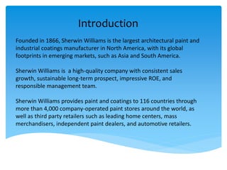 Introduction
Founded in 1866, Sherwin Williams is the largest architectural paint and
industrial coatings manufacturer in North America, with its global
footprints in emerging markets, such as Asia and South America.
Sherwin Williams is a high-quality company with consistent sales
growth, sustainable long-term prospect, impressive ROE, and
responsible management team.
Sherwin Williams provides paint and coatings to 116 countries through
more than 4,000 company-operated paint stores around the world, as
well as third party retailers such as leading home centers, mass
merchandisers, independent paint dealers, and automotive retailers.
 
