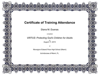 Certificate of Training Attendance
 
 
Diana M. Duenas
 
completed
 
VIRTUS: Protecting God's Children for Adults
on
August 17, 2015
 
at
 
Monsignor Edward Pace High School (Miami)
Archdiocese of Miami, FL
 