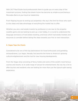 With 24/7 Real Estate local professionals there to guide you on every step of the
investment process, ﬁnding that dream home has become as simple as purchasing a
Mercedes-Benz at your local car dealership.
From ﬂipping houses to renting out properties—the sky's the limit for those who want
to dive deep and take advantage of everything the market has to offer.
Whether you are a real estate investor by profession or are new to the property
roulette game and are looking to pick up a new hobby, it is crucial to understand the
language and basics of real estate investing, and know which real estate markets and
resources to consider before taking the steps towards your ﬁrst or next transaction.
3
II. Vegas Tops the Charts
Considered to be one of the top destinations for travel enthusiasts and gambling
extraordinaires, Las Vegas, Nevada, has become the home to America's growing
cultural enlightenment and the hub for new housing developments.
From the Vegas strip consisting of fancy hotels and some of the world's most famous
casinos and resorts, to its wide range of venues for entertainment, the city has a lot to
offer tourists and residents who are looking for more than just the typical sight-seeing
experience.
 