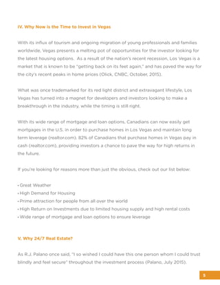 IV. Why Now is the Time to Invest in Vegas
With its inﬂux of tourism and ongoing migration of young professionals and families
worldwide, Vegas presents a melting pot of opportunities for the investor looking for
the latest housing options. As a result of the nation’s recent recession, Los Vegas is a
market that is known to be “getting back on its feet again,” and has paved the way for
the city’s recent peaks in home prices (Olick, CNBC, October, 2015).
What was once trademarked for its red light district and extravagant lifestyle, Los
Vegas has turned into a magnet for developers and investors looking to make a
breakthrough in the industry, while the timing is still right.
With its wide range of mortgage and loan options, Canadians can now easily get
mortgages in the U.S. in order to purchase homes in Los Vegas and maintain long
term leverage (realtor.com). 82% of Canadians that purchase homes in Vegas pay in
cash (realtor.com), providing investors a chance to pave the way for high returns in
the future.
If you’re looking for reasons more than just the obvious, check out our list below:
• Great Weather
• High Demand for Housing
• Prime attraction for people from all over the world
• High Return on Investments due to limited housing supply and high rental costs
• Wide range of mortgage and loan options to ensure leverage
V. Why 24/7 Real Estate?
As R.J. Palano once said, “I so wished I could have this one person whom I could trust
blindly and feel secure” throughout the investment process (Palano, July 2015).
5
 