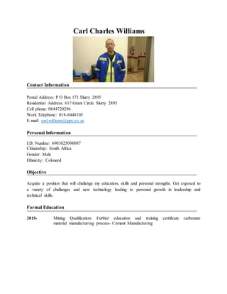 Carl Charles Williams
Contact Information
Postal Address: P O Box 171 Slurry 2895
Residential Address: 617 Grant Circle Slurry 2895
Cell phone: 0844720296
Work Telephone: 018-6448105
E-mail: carl.williams@ppc.co.za
Personal Information
I.D. Number: 6903025098087
Citizenship: South Africa
Gender: Male
Ethnicity: Coloured
Objective
Acquire a position that will challenge my education, skills and personal strengths. Get exposed to
a variety of challenges and new technology leading to personal growth in leadership and
technical skills.
Formal Education
2015- Mining Qualification: Further education and training certificate carbonate
material manufacturing process- Cement Manufacturing
 