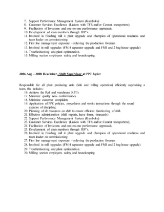 7. Support Performance Management System (Kambuku)
8. Customer Services Excellence (Liaison with TFR and/or Cement transporters);
9. Facilitation of Invocoms and one-on-one performance appraisals;
10. Development of team members through IDP’s.
11. Involved in Finishing mill 4 plant upgrade and champion of operational readiness and
team leader on commissioning
12. First line management exposure – relieving the production foreman
13. Involved in mill upgrades (FM 4 separator upgrade and FM1 and 2 bag house upgrade)
14. Troubleshooting and plant optimization.
15. Milling section employees safety and housekeeping
2006 Aug – 2008 December - Shift Supervisor at PPC Jupiter
Responsible for all plant producing units (kiln and milling operation) efficiently supervising a
team, this includes:
16. Achieve the Rail and warehouse KPI’s
17. Minimize quality non- conformances
18. Minimize customer complaints
19. Application of PPC policies, procedures and works instructions through the sound
exercise of discipline;
20. Planning of all resources on shift to ensure efficient functioning of shift.
21. Effective administration (shift reports, leave forms, timecards)
22. Support Performance Management System (Kambuku)
23. Customer Services Excellence (Liaison with TFR and/or Cement transporters);
24. Facilitation of Invocoms and one-on-one performance appraisals;
25. Development of team members through IDP’s.
26. Involved in Finishing mill 4 plant upgrade and champion of operational readiness and
team leader on commissioning
27. First line management exposure – relieving the production foreman
28. Involved in mill upgrades (FM 4 separator upgrade and FM1 and 2 bag house upgrade)
29. Troubleshooting and plant optimization.
30. Milling section employees safety and housekeeping
 
