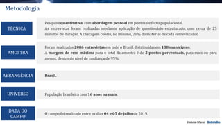 Pesquisa quantitativa, com abordagem pessoal em pontos de fluxo populacional.
As entrevistas foram realizadas mediante aplicação de questionário estruturado, com cerca de 25
minutos de duração. A checagem cobriu, no mínimo, 20% do material de cada entrevistador.
TÉCNICA
Brasil.
O campo foi realizado entre os dias 04 e 05 de julho de 2019.
DATA DO
CAMPO
Foram realizadas 2086 entrevistas em todo o Brasil, distribuídas em 130 municípios.
A margem de erro máxima para o total da amostra é de 2 pontos percentuais, para mais ou para
menos, dentro do nível de confiança de 95%.
ABRANGÊNCIA
AMOSTRA
População brasileira com 16 anos ou mais.UNIVERSO
Metodologia
 