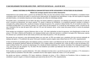 O QUE BOLSONARO FEZ DE MELHOR E PIOR – INSTITUTO DATAFOLHA – JULHO DE 2019
ARMAS E REFORMA DA PREVIDÊNCIA GANHAM DESTAQUE ENTRE APOIADORES E DETRATORES DE BOLSONARO
Maioria não consegue apontar área de melhor desempenho
Independente de suas opiniões sobre o governo de Jair Bolsonaro (PSL) nos seus seis primeiros meses à frente da Presidência, os brasileiros foram
consultados sobra o que ele fez de melhor e o que fez de pior nesse período. As respostas foram espontâneas, ou seja, não havia opções de respostas
pré-determinadas, e os resultados dispersos por várias categorias são reflexo da metodologia adotada.
Na questão sobre o que Bolsonaro fez de melhor até agora, 8% fizeram referência à segurança, com destaque para liberação de posse ou porte de
arma e aumento de policiamento. No mesmo patamar, 7% citaram a Reforma da Previdência, e na sequência aparecem menções à combate à
corrupção (4%), política externa (2%), escolha de ministros, formação de governo (1%), aumento no Bolsa Família (1%), fim do horário de verão (1%),
nomeação de Sérgio Moro (1%) e obras em rodovias (1%), entre outros que não atingiram 1%. A parcela de maior destaque, porém, é aquela que diz
que o presidente não fez nada até agora (39%), além dos 19% que não souberam opinar. Juntos, esses dois grupos formam a maioria da população
adulta do país.
Entre aqueles que consideram o governo Bolsonaro ótimo ou bom, 14% citam realizações na área de segurança, como flexibilização do direito de ter
armas, e 15% citam a Reforma da Previdência, com destaque também para a fatia que menciona o combate à corrupção (9%). Neste grupo, apenas
5% declaram que o presidente não fez nada nesses primeiros seis meses de governo, e 19% não opinaram.
Na parcela dos que reprovam a atua administração federal, por outro lado, há 76% que avaliam que o presidente não teve nenhuma realização de
destaque até agora, e 11% preferiram não opinar. Entre quem considera o governo regular, esses índices ficam em 37% e 27%, respectivamente.
O tema armamento da população ganha mais destaque quando a consulta é sobre o que Bolsonaro fez de pior até agora, mencionado por 21% dos
brasileiros. Na sequência aparecem Reforma da Previdência (12%), imagem pública do presidente (9%), cortes de verba na área da educação (3%),
cortes no Bolsa Família (1%), aumento do desemprego (1%), retirada de direitos trabalhistas (1%), racismo, homofobia (1%) e liberação de agrotóxicos
(1%), entre outros que não atingiram 1%). Há ainda 18% dos brasileiros que avaliam que Bolsonaro não fez nada de ruim até o momento, e 19%
preferiram não opinar a respeito.
Entre aqueles que aprovam o governo Bolsonaro, 12% citam a liberação de armas como o que ele fez de pior até o momento, e 11% mencionam a
imagem pública do presidente. Para 36% deles, o presidente não fez nada negativo nesses seis meses, e 21% não opinaram.
Na parcela que reprova o presidente, 27% fazem referência à liberação de armas, e 19%, à Reforma da Previdência. Entre os brasileiros que
consideram o governo regular, os índices de citações para esses temas são de 27% e 19%, respectivamente.
 