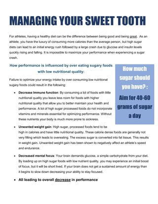 MANAGING YOUR SWEET TOOTH
For athletes, having a healthy diet can be the difference between being good and being great. As an
athlete, you have the luxury of consuming more calories than the average person, but high sugar
diets can lead to an initial energy rush followed by a large crash due to glucose and insulin levels
quickly rising and falling. It is impossible to maximize your performance when experiencing a sugar
crash.
How performance is influenced by over eating sugary foods
with low nutritional quality:
Failure to optimize your energy intake by over consuming low nutritional
sugary foods could result in the following:
 Decrease Immune function: By consuming a lot of foods with little
nutritional quality you leave less room for foods with higher
nutritional quality that allow you to better maintain your health and
performance. A lot of high sugar processed foods do not incorporate
vitamins and minerals essential for optimizing performance. Without
these nutrients your body is much more prone to sickness.
 Unwanted weight gain: High sugar, processed foods tend to be
high in calories and have little nutritional quality. These calorie dense foods are generally not
very filling which leads to overeating. The excess sugar is converted into fat tissue. This results
in weight gain. Unwanted weight gain has been shown to negatively affect an athlete’s speed
and endurance.
 Decreased mental focus: Your brain demands glucose, a simple carbohydrate from your diet.
By loading up on high sugar foods with low nutrient quality, you may experience an initial boost
of focus, but it will be short lived. If your brain does not get a sustained amount of energy than
it begins to slow down decreasing your ability to stay focused.
 All leading to overall decrease in performance
How much
sugar should
you have? :
Aim for 40-60
grams of sugar
a day
 