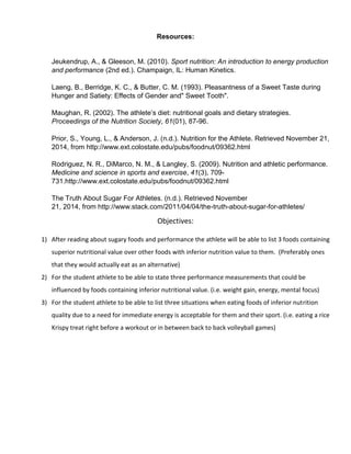 Resources:
Jeukendrup, A., & Gleeson, M. (2010). Sport nutrition: An introduction to energy production
and performance (2nd ed.). Champaign, IL: Human Kinetics.
Laeng, B., Berridge, K. C., & Butter, C. M. (1993). Pleasantness of a Sweet Taste during
Hunger and Satiety: Effects of Gender and" Sweet Tooth".
Maughan, R. (2002). The athlete’s diet: nutritional goals and dietary strategies.
Proceedings of the Nutrition Society, 61(01), 87-96.
Prior, S., Young, L., & Anderson, J. (n.d.). Nutrition for the Athlete. Retrieved November 21,
2014, from http://www.ext.colostate.edu/pubs/foodnut/09362.html
Rodriguez, N. R., DiMarco, N. M., & Langley, S. (2009). Nutrition and athletic performance.
Medicine and science in sports and exercise, 41(3), 709-
731.http://www.ext.colostate.edu/pubs/foodnut/09362.html
The Truth About Sugar For Athletes. (n.d.). Retrieved November
21, 2014, from http://www.stack.com/2011/04/04/the-truth-about-sugar-for-athletes/
Objectives:
1) After reading about sugary foods and performance the athlete will be able to list 3 foods containing
superior nutritional value over other foods with inferior nutrition value to them. (Preferably ones
that they would actually eat as an alternative)
2) For the student athlete to be able to state three performance measurements that could be
influenced by foods containing inferior nutritional value. (i.e. weight gain, energy, mental focus)
3) For the student athlete to be able to list three situations when eating foods of inferior nutrition
quality due to a need for immediate energy is acceptable for them and their sport. (i.e. eating a rice
Krispy treat right before a workout or in between back to back volleyball games)
 