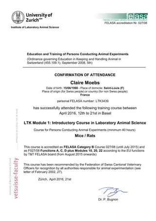 has successfully attended the following training course between
LTK Module 1: Introductory Course in Laboratory Animal Science
This course has been recommended by the Federation of Swiss Cantonal Veterinary
Officers for recognition by all authorities responsible for animal experimentation (see
letter of February 2002, 27).
Zürich,
Course for Persons Conducting Animal Experiments (minimum 40 hours)
This course is accredited as FELASA Category B Course 027/08 (until July 2015) and
as F027/08 Functions A, C, D plus Modules 10, 20, 22 according to the EU functions
by T&T FELASA board (from August 2015 onwards)
April 2016, 21st
personal FELASA number: LTK3439
FELASA accreditation Nr. 027/08
Mice / Rats
Dr. P. Bugnon
CONFIRMATION OF ATTENDANCE
Claire Moebs
Education and Training of Persons Conducting Animal Experiments
Date of birth: 15/06/1990 - Place of domicile: Saint-Louis (F)
Place of origin (for Swiss people) or country (for non Swiss people):
France
April 2016, 12th to 21st in Basel
(Ordinance governing Education in Keeping and Handling Animal in
Switzerland (455.109.1), September 2008, 5th)
	
  
	
  
	
  Institute of Laboratory Animal Science
 