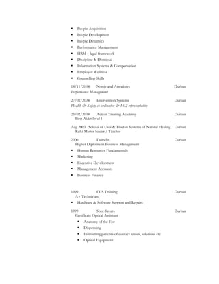  People Acquisition
 People Development
 People Dynamics
 Performance Management
 HRM – legal framework
 Discipline & Dismissal
 Information Systems & Compensation
 Employee Wellness
 Counselling Skills
18/11/2004 Nortje and Associates Durban
Performance Management
27/02/2004 Intervention Systems Durban
Health & Safety co-ordinator & 16.2 representative
25/02/2004 Action Training Academy Durban
First Aider level 1
Aug 2003 School of Usui & Tibetan Systems of Natural Healing Durban
Reiki Master healer / Teacher
2000 Damelin Durban
Higher Diploma in Business Management
 Human Resources Fundamentals
 Marketing
 Executive Development
 Management Accounts
 Business Finance
1999 CCS Training Durban
A+ Technician
 Hardware & Software Support and Repairs
1999 Spec-Savers Durban
Certificate Optical Assistant
 Anatomy of the Eye
 Dispensing
 Instructing patients of contact lenses, solutions etc
 Optical Equipment
 