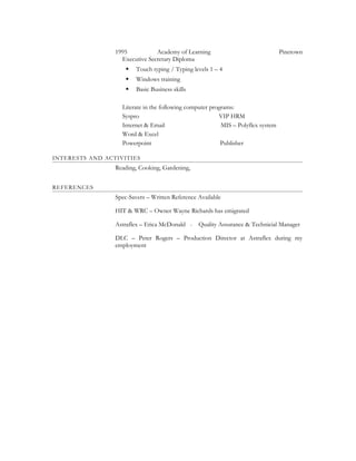 1995 Academy of Learning Pinetown
Executive Secretary Diploma
 Touch typing / Typing levels 1 – 4
 Windows training
 Basic Business skills
Literate in the following computer programs:
Syspro VIP HRM
Internet & Email MIS – Polyflex system
Word & Excel
Powerpoint Publisher
INTERESTS AND ACTIVITIES
Reading, Cooking, Gardening,
REFERENCES
Spec-Savers – Written Reference Available
HIT & WRC – Owner Wayne Richards has emigrated
Astraflex – Erica McDonald - Quality Assurance & Technicial Manager
DLC – Peter Rogers – Production Director at Astraflex during my
employment
 