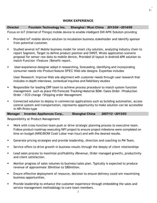2:
WORK EXPERIENCE
Director Fountain Technology Inc. Shanghai / Wuxi China 2013/04 ~2014/08
Focus on IoT (Internet of Things) mobile device to enable intelligent SW APK Solution providing
 Provided IoT mobile device solution to Incubation business stakeholder and identify sponsor
from potential customer.
 Studied several IoT Mobile business model for smart city solution, analyzing industry chain to
report Segment, Target to define product position and SWOT, Wrote application scenario
proposal for sensor raw data to mobile device, Provided UI layout in Android APK solution to
match Function /Feature /Benefit report.
 User-experience designer adept in researching, forecasting, identifying and incorporating
consumer needs into Product feature SPEC Web site designs. Expertise includes
User Research: Improve Web site alignment with customer needs through user research that
includes in-depth interviews, contextual inquiries and field/diary studies
 Responsible for leading ERP team to achieve process procedure to match system function
management such as place PO/Forecast Tracking/Material BOM /Sales Order /Production
Order / ECO change /Shipping order Management
 Connected solution to deploy in commercial applications such as building automation, access
control system and transportation, represents opportunity to make solution can be accessible
in NPI-Proto-type
Manager Inventec Appliances Corp., Shanghai China 2007/12 ~2013/03
Responsibility at Product Management
 Work with cross-function team push or drive strategic planning process to executive team.
Follow product roadmap executing NPI project to ensure project milestone were completed on
time on budget (NRE/BOM Cost/ Lobar man hour) and with the desired results.
 Generate pricing strategies and provide leadership, direction and coaching to PM Team.
 Service offers to drive growth in business results through the deeply of client relationships
 Lead sales process to maximize profitability (Revenue, Order managed growth), productivity
and client satisfaction.
 Monitor progress of sales volumes to business/sales plan. Typically is expected to produce
revenue of approximate 30million to $80million.
 Ensure effective deployment of resource, decision to ensure delivery could win maximizing
business opportunities.
 Provide leadership to enhance the customer experience through embedding the sales and
service management methodology to core team members.
2
 