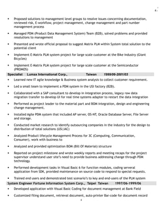 4:
 Proposed solutions to management level groups to resolve issues concerning documentation,
reviewed risk, E-workflow, project management, change management and part number
management process
 Managed PDM (Product Data Management System) Team (B2B), solved problems and provided
resolutions to management
 Presented and wrote official proposal to suggest Matrix PLM within System total solution to the
potential client
 Implement E-Matrix PLM system project for large scale customer at the Bike industry (Giant
Bicycles)
 Implement E-Matrix PLM system project for large scale customer at the Semiconductor
(PROMOS)
Specialist Lumax International Corp., Taiwan 1999/06-2001/03
 Learned new IT agile knowledge & Business system analysis to collect customer requirement.
 Led a small team to implement a PDM system in the USI factory (B2B).
 Collaborated with a SAP consultant to develop in integration process, legacy raw data
migration transfer to develop UI for real time systems adapter to restart the data integration
 Performed as project leader to the material part and BOM integration, design and engineering
change management.
 Installed Agile PDM system that included AP server, OS-NT, Oracle Database Server, File Server
and storage.
 Conducted market research to identify outsourcing companies in the industry for the design to
distribution of total solutions (USI,IAC)
 Analyzed Product lifecycle Management Process for 3C (Computing, Communication,
Consumer), work with business to
 Analyzed and provided optimization BOM (Bill Of Material) structure
 Reported on project milestone and wrote weekly reports and meeting recaps for the project
supervisor understand user site’s need to provide business addressing change through PDM
technology.
 Performed development tasks in Visual Basic 6 for function modules, coding serveral
application from SDK, provided maintenance on source code to respond to special requests.
 Trained end users and demonstrated test scenario’s to key and end-users of the PLM system
System Engineer Fortune Information System Corp., Taipei Taiwan 1997/06-1999/06
 Developed application with Visual Basic Coding for document management at Bank Field
 Customized filing document, retrieval document, auto-printer Bar-code for document record
4
 