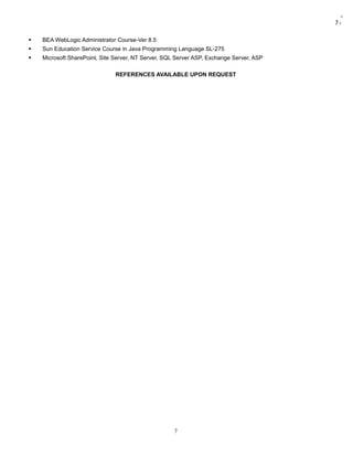 7:
 BEA WebLogic Administrator Course-Ver 8.5
 Sun Education Service Course in Java Programming Language SL-275
 Microsoft SharePoint, Site Server, NT Server, SQL Server ASP, Exchange Server, ASP
REFERENCES AVAILABLE UPON REQUEST
7
 