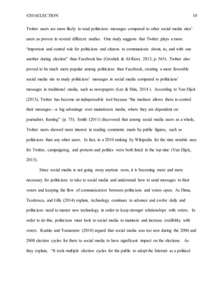 #2016ELECTION 10
Twitter users are more likely to read politicians messages compared to other social media sites’
users as proven in several different studies. One study suggests that Twitter plays a more
“important and central role for politicians and citizens to communicate about, to, and with one
another during election” than Facebook has (Groshek & Al-Rawi, 2013, p. 565). Twitter also
proved to be much more popular among politicians than Facebook, creating a more favorable
social media site to study politicians’ messages in social media compared to politicians’
messages in traditional media, such as newspapers (Lee & Shin, 2014 ). According to Van Dijck
(2013), Twitter has become an indispensable tool because “the medium allows them to control
their messages—a big advantage over mainstream media, where they are dependent on
journalists framing” (p. 75). Smith (2011) discovered that among social media users as a whole,
Twitter users showed more interest in reading comments made by public figures, such as
politicians than any other users. In fact, in a 2010 ranking by Wikipedia for the nine notable uses
for Twitter, campaigning, and protests and politics were both listed in the top nine (Van Dijck,
2013).
Since social media is not going away anytime soon, it is becoming more and more
necessary for politicians to take to social media and understand how to send messages to their
voters and keeping the flow of communication between politicians and voters open. As Dima,
Teodrescu, and Gîfu (2014) explain, technology continues to advance and evolve daily and
politicians need to master new technology in order to keep stronger relationships with voters. In
order to do this, politicians must look to social media to maintain and increase credibility with
voters. Kushin and Yamamoto (2010) argued that social media was too new during the 2006 and
2008 election cycles for there to social media to have significant impact on the elections. As
they explain, “It took multiple election cycles for the public to adopt the Internet as a political
 