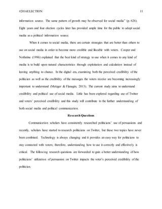 #2016ELECTION 11
information source. The same pattern of growth may be observed for social media” (p. 626).
Eight years and four election cycles later has provided ample time for the public to adopt social
media as a political information source.
When it comes to social media, there are certain strategies that are better than others to
use on social media in order to become more credible and likeable with voters. Cooper and
Nothstine (1996) explained that the best kind of strategy to use when it comes to any kind of
media is to build upon natural characteristics through exploitation and calculation instead of
leaving anything to chance. In the digital era, examining both the perceived credibility of the
politician as well as the credibility of the messages the voters receive are becoming increasingly
important to understand (Metzger & Flanagin, 2013). The current study aims to understand
credibility and political use of social media. Little has been explored regarding use of Twitter
and voters’ perceived credibility and this study will contribute to the further understanding of
both social media and political communication.
Research Questions
Communication scholars have consistently researched politicians’ use of persuasions and
recently, scholars have started to research politicians on Twitter, but these two topics have never
been combined. Technology is always changing and it provides an easy way for politicians to
stay connected with voters; therefore, understanding how to use it correctly and effectively is
critical. The following research questions are forwarded to gain a better understanding of how
politicians’ utilization of persuasion on Twitter impacts the voter’s perceived credibility of the
politician.
 