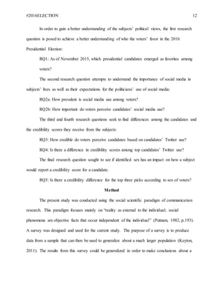 #2016ELECTION 12
In order to gain a better understanding of the subjects’ political views, the first research
question is posed to achieve a better understanding of who the voters’ favor in the 2016
Presidential Election:
RQ1: As of November 2015, which presidential candidates emerged as favorites among
voters?
The second research question attempts to understand the importance of social media in
subjects’ lives as well as their expectations for the politicians’ use of social media:
RQ2a: How prevalent is social media use among voters?
RQ2b: How important do voters perceive candidates’ social media use?
The third and fourth research questions seek to find differences among the candidates and
the credibility scores they receive from the subjects:
RQ3: How credible do voters perceive candidates based on candidates’ Twitter use?
RQ4: Is there a difference in credibility scores among top candidates’ Twitter use?
The final research question sought to see if identified sex has an impact on how a subject
would report a credibility score for a candidate.
RQ5: Is there a credibility difference for the top three picks according to sex of voters?
Method
The present study was conducted using the social scientific paradigm of communication
research. This paradigm focuses mainly on “reality as external to the individual; social
phenomena are objective facts that occur independent of the individual” (Putnam, 1982, p.193).
A survey was designed and used for the current study. The purpose of a survey is to produce
data from a sample that can then be used to generalize about a much larger population (Keyton,
2011). The results from this survey could be generalized in order to make conclusions about a
 