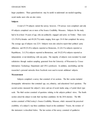 #2016ELECTION 13
larger population. These generalizations may be useful to understand are needed regarding
social media users who are also voters.
Subjects
A total of 179 subjects started the survey; however, 170 surveys were completed and only
69 subjects completed one or more of the Source Credibility Measures. Subjects for the study
had to be at least 18 years of age, who are politically engaged and active on Twitter. There were
121 (70.8%) females and 49 (28.7%) males ranging from ages 18-81 that completed the survey.
The average age of subjects was 22.9. Subjects were also asked to report their political party
affiliation, and 89 (52.4%) subjects reported as Democrats, 41 (24.1%) subjects reported as
Republicans, 2 (1.2%) subjects reported as libertarians, and 38 (22.4%) subjects reported as
independents or not identifying with any party. The majority of subjects were recruited by email
solicitation through random sampling generated from the University of Wisconsin-La Crosse
Information Technology Department and UW-L professors. In addition, snowballing and the
researcher’s personal networks from Facebook were used to recruit additional subjects.
Measurement
Subjects completed a survey that consisted of six sections. The first section included
demographic information that contained age, sex, ethnicity, and educational level questions. The
second section measured the subject’s views and use of social media using a 5-point Likert type
scale. The third section consisted of questions relating to the subjects political views. The fourth
section asked the subject to rank their top three candidates for the 2016 election. The fifth
section consisted of McCroskey’s Source Credibility Measure, which measured the perceived
credibility of a subject’s top three candidates based on the candidates’ Tweets, the revision of
this instrument is described below. The last section of the survey consisted of qualitative
 