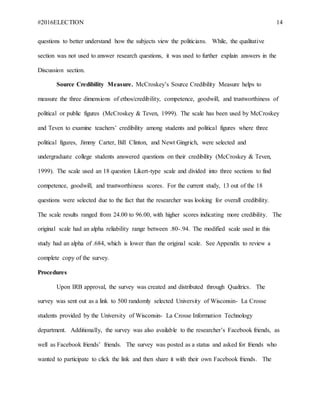 #2016ELECTION 14
questions to better understand how the subjects view the politicians. While, the qualitative
section was not used to answer research questions, it was used to further explain answers in the
Discussion section.
Source Credibility Measure. McCroskey’s Source Credibility Measure helps to
measure the three dimensions of ethos/credibility, competence, goodwill, and trustworthiness of
political or public figures (McCroskey & Teven, 1999). The scale has been used by McCroskey
and Teven to examine teachers’ credibility among students and political figures where three
political figures, Jimmy Carter, Bill Clinton, and Newt Gingrich, were selected and
undergraduate college students answered questions on their credibility (McCroskey & Teven,
1999). The scale used an 18 question Likert-type scale and divided into three sections to find
competence, goodwill, and trustworthiness scores. For the current study, 13 out of the 18
questions were selected due to the fact that the researcher was looking for overall credibility.
The scale results ranged from 24.00 to 96.00, with higher scores indicating more credibility. The
original scale had an alpha reliability range between .80-.94. The modified scale used in this
study had an alpha of .684, which is lower than the original scale. See Appendix to review a
complete copy of the survey.
Procedures
Upon IRB approval, the survey was created and distributed through Qualtrics. The
survey was sent out as a link to 500 randomly selected University of Wisconsin- La Crosse
students provided by the University of Wisconsin- La Crosse Information Technology
department. Additionally, the survey was also available to the researcher’s Facebook friends, as
well as Facebook friends’ friends. The survey was posted as a status and asked for friends who
wanted to participate to click the link and then share it with their own Facebook friends. The
 