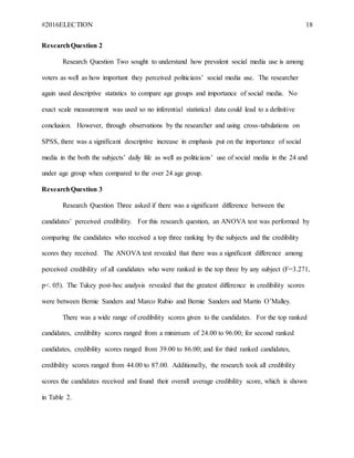 #2016ELECTION 18
ResearchQuestion 2
Research Question Two sought to understand how prevalent social media use is among
voters as well as how important they perceived politicians’ social media use. The researcher
again used descriptive statistics to compare age groups and importance of social media. No
exact scale measurement was used so no inferential statistical data could lead to a definitive
conclusion. However, through observations by the researcher and using cross-tabulations on
SPSS, there was a significant descriptive increase in emphasis put on the importance of social
media in the both the subjects’ daily life as well as politicians’ use of social media in the 24 and
under age group when compared to the over 24 age group.
ResearchQuestion 3
Research Question Three asked if there was a significant difference between the
candidates’ perceived credibility. For this research question, an ANOVA test was performed by
comparing the candidates who received a top three ranking by the subjects and the credibility
scores they received. The ANOVA test revealed that there was a significant difference among
perceived credibility of all candidates who were ranked in the top three by any subject (F=3.271,
p<. 05). The Tukey post-hoc analysis revealed that the greatest difference in credibility scores
were between Bernie Sanders and Marco Rubio and Bernie Sanders and Martin O’Malley.
There was a wide range of credibility scores given to the candidates. For the top ranked
candidates, credibility scores ranged from a minimum of 24.00 to 96.00; for second ranked
candidates, credibility scores ranged from 39.00 to 86.00; and for third ranked candidates,
credibility scores ranged from 44.00 to 87.00. Additionally, the research took all credibility
scores the candidates received and found their overall average credibility score, which is shown
in Table 2.
 