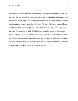 #2016ELECTION 2
Abstract
Social media has become a prevalent way for political candidates to communicate directly with
the voters. Previous research has looked at politicians’ use of social media and the impact it has
on the voters, but this study sought to expand the understanding the impact that social media has
on the candidate’s perceived credibility with voters. This study looked at the impact of Twitter
on 2016 presidential candidates’ perceived credibility with voters using Aristotle’s persuasion
and ethos. The researcher surveyed 170 subjects using a modified version of McCroskey’s
Source Credibility Measure Scale for favored candidates. Results revealed that Bernie Sanders
was the most popular candidate among the subjects and was viewed as one of the most credible
candidates among the group. The research suggests trends of regarding the millennial generation
of voters, their social media use, and their political interests.
 