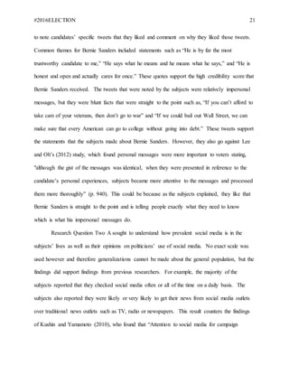 #2016ELECTION 21
to note candidates’ specific tweets that they liked and comment on why they liked those tweets.
Common themes for Bernie Sanders included statements such as “He is by far the most
trustworthy candidate to me,” “He says what he means and he means what he says,” and “He is
honest and open and actually cares for once.” These quotes support the high credibility score that
Bernie Sanders received. The tweets that were noted by the subjects were relatively impersonal
messages, but they were blunt facts that were straight to the point such as, “If you can’t afford to
take care of your veterans, then don’t go to war” and “If we could bail out Wall Street, we can
make sure that every American can go to college without going into debt.” These tweets support
the statements that the subjects made about Bernie Sanders. However, they also go against Lee
and Oh’s (2012) study, which found personal messages were more important to voters stating,
"although the gist of the messages was identical, when they were presented in reference to the
candidate’s personal experiences, subjects became more attentive to the messages and processed
them more thoroughly” (p. 940). This could be because as the subjects explained, they like that
Bernie Sanders is straight to the point and is telling people exactly what they need to know
which is what his impersonal messages do.
Research Question Two A sought to understand how prevalent social media is in the
subjects’ lives as well as their opinions on politicians’ use of social media. No exact scale was
used however and therefore generalizations cannot be made about the general population, but the
findings did support findings from previous researchers. For example, the majority of the
subjects reported that they checked social media often or all of the time on a daily basis. The
subjects also reported they were likely or very likely to get their news from social media outlets
over traditional news outlets such as TV, radio or newspapers. This result counters the findings
of Kushin and Yamamoto (2010), who found that “Attention to social media for campaign
 