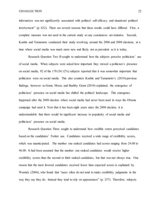 #2016ELECTION 22
information was not significantly associated with political self-efficacy and situational political
involvement” (p. 622). There are several reasons that these results could have differed. First, a
complete measure was not used in the current study so any conclusions are tentative. Second,
Kushin and Yamamoto conducted their study revolving around the 2006 and 2008 elections; at a
time where social media was much more new and likely not as prevalent as it is today.
Research Question Two B sought to understand how the subjects perceive politicians’ use
of social media. When subjects were asked how important they viewed a politician’s presence
on social media, 92 of the 170 (54.12%) subjects reported that it was somewhat important that
politicians were on social media. This also counters Kushin and Yamamoto’s (2010) previous
findings, however as Grant, Moon, and Bushby Grant (2010) explained, the emergence of
politicians’ presence on social media has shifted the political landscape. This emergence
happened after the 2008 election where social media had never been used in ways the Obama
campaign had used it. Now that it has been eight years since the 2008 election, it is
understandable that there would be significant increase in popularity of social media and
politicians’ presence on social media.
Research Question Three sought to understand how credible voters perceived candidates
based on the candidates’ Twitter use. Candidates received a wide range of credibility scores,
which was unanticipated. The number one ranked candidates had scores ranging from 24.00 to
96.00. It had been assumed that the number one ranked candidates would receive higher
credibility scores than the second or third ranked candidates, but that was not always true. One
reason that the most favored candidates received lower than expected scores is explained by
Warnick (2004), who found that “users often do not tend to make credibility judgments in the
way they say they do. Instead they tend to rely on appearances” (p. 257). Therefore, subjects
 