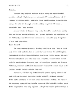 #2016ELECTION 25
Limitations
The current study had several limitations, including the size and range of the subject
population. Although 500 plus surveys were sent out, only 170 were completed, and only 69
completed the credibility measure. Additionally, college students completed the majority of the
surveys. Due to this fact, the sample surveyed is not large enough to be able to make a
generalization about a larger population.
A second limitation for the current study was that the modified scale had a low reliability
score, and may have been due to researcher user. The entire scale should have been used but was
not. Additionally, a more detailed second scale should have been used to gauge the importance
of social media to the subjects.
Future Research
This research suggests opportunities for related research in the future. While the current
study focuses mainly on Twitter, there are several other social mediums that could be explored.
Facebook could have been a better social medium to use because Facebook has more daily users.
Another social media site to use in the future would be SnapChat. It is a newer form of social
media, but several politicians have started to use it in hopes of better connecting with the voters.
Additionally, researchers could look into the candidates’ Tweets and do a content analysis on the
candidates’ attempts to convey credibility to the voters.
In conclusion, while there may still be unanswered questions regarding politicians and
social media, the current study attempted to establish that the 2016 presidential candidates’
Twitter use has some impact on how voters perceive the candidates’ credibility. The purpose of
this study sought to understand the relationship between the 2016 Presidential Candidates’ use of
Twitter and perceptions of the voting population. Although there were not significant findings in
 