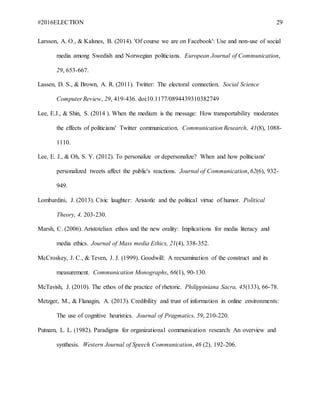 #2016ELECTION 29
Larsson, A. O., & Kalsnes, B. (2014). 'Of course we are on Facebook': Use and non-use of social
media among Swedish and Norwegian politicians. European Journal of Communication,
29, 653-667.
Lassen, D. S., & Brown, A. R. (2011). Twitter: The electoral connection. Social Science
Computer Review, 29, 419-436. doi:10.1177/0894439310382749
Lee, E.J., & Shin, S. (2014 ). When the medium is the message: How transportability moderates
the effects of politicians' Twitter communication. Communication Research, 41(8), 1088-
1110.
Lee, E. J., & Oh, S. Y. (2012). To personalize or depersonalize? When and how politicians'
personalized tweets affect the public's reactions. Journal of Communication, 62(6), 932-
949.
Lombardini, J. (2013). Civic laughter: Aristotle and the political virtue of humor. Political
Theory, 4, 203-230.
Marsh, C. (2006). Aristotelian ethos and the new orality: Implications for media literacy and
media ethics. Journal of Mass media Ethics, 21(4), 338-352.
McCroskey, J. C., & Teven, J. J. (1999). Goodwill: A reexamination of the construct and its
measurement. Communication Monographs, 66(1), 90-130.
McTavish, J. (2010). The ethos of the practice of rhetoric. Philippiniana Sacra, 45(133), 66-78.
Metzger, M., & Flanagin, A. (2013). Credibility and trust of information in online environments:
The use of cognitive heuristics. Journal of Pragmatics, 59, 210-220.
Putnam, L. L. (1982). Paradigms for organizational communication research: An overview and
synthesis. Western Journal of Speech Communication, 46 (2), 192-206.
 